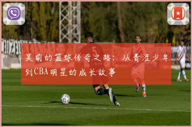 吴前的篮球传奇之路：从青涩少年到CBA明星的成长故事
