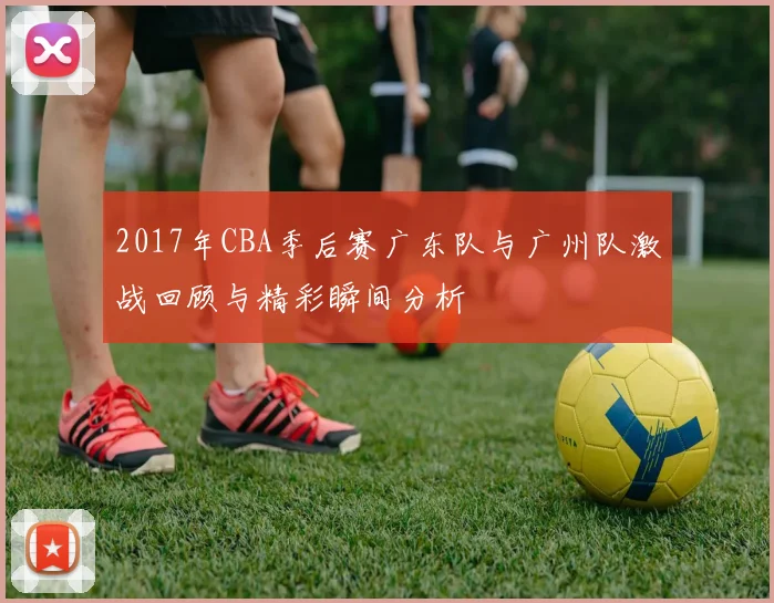 2017年CBA季后赛广东队与广州队激战回顾与精彩瞬间分析