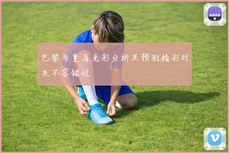 巴黎与皇马竞彩分析及预测精彩对决不容错过