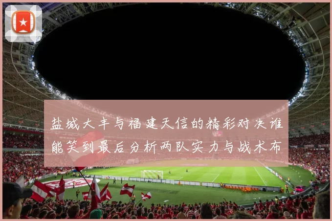 盐城大丰与福建天信的精彩对决谁能笑到最后分析两队实力与战术布局
