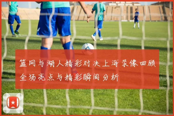 篮网与湖人精彩对决上海录像回顾全场亮点与精彩瞬间分析