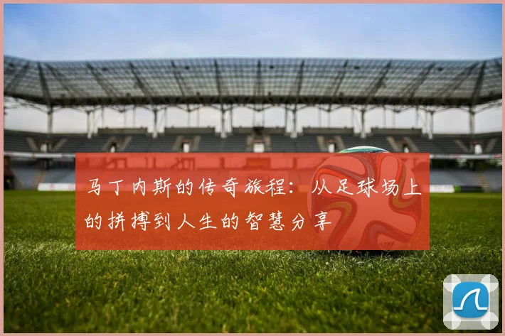 马丁内斯的传奇旅程：从足球场上的拼搏到人生的智慧分享