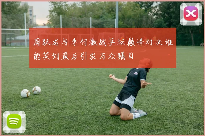 周跃龙与李行激战乒坛巅峰对决谁能笑到最后引发万众瞩目