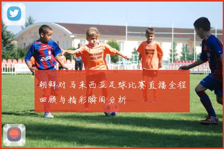 朝鲜对马来西亚足球比赛直播全程回顾与精彩瞬间分析